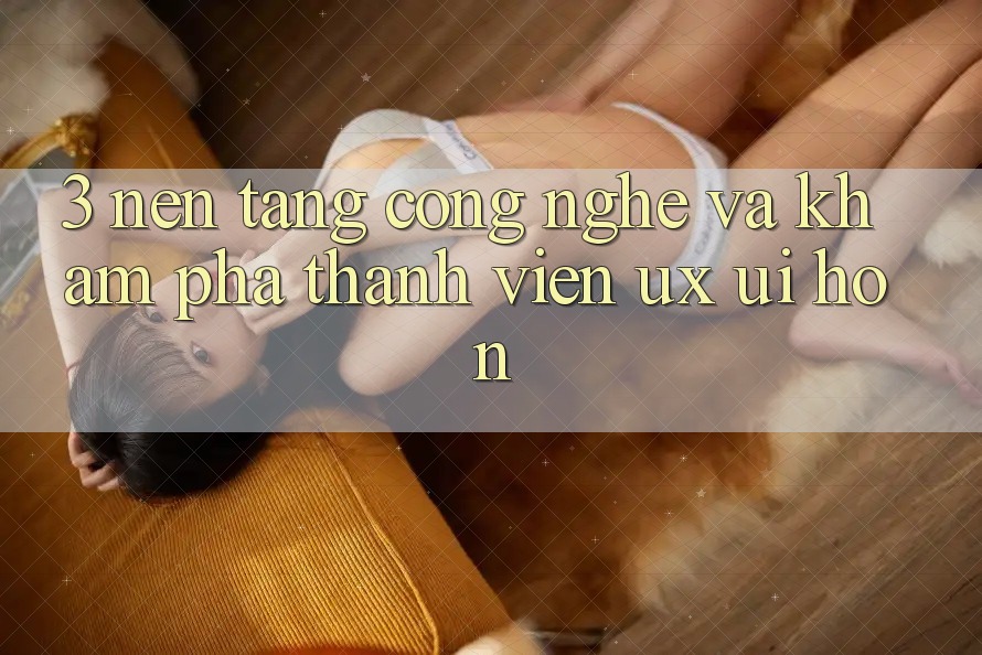 3. Nền tảng công nghệ và Khám phá thành viên (UX/UI) hơn 3. Nền tảng công nghệ và Khám phá thành viên (UX/UI) hơn