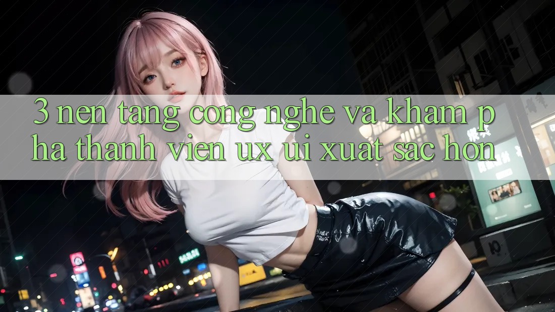 3. Nền tảng công nghệ và Khám phá thành viên (UX/UI) xuất sắc hơn