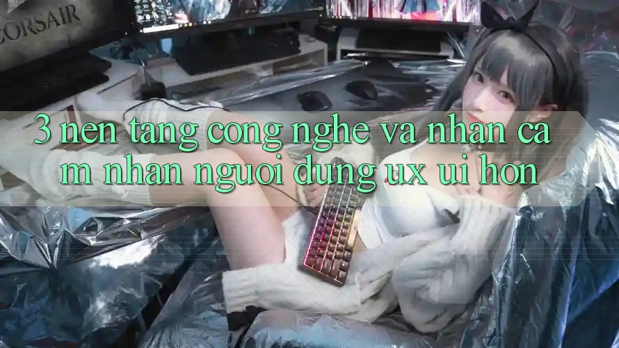 3. Nền tảng công nghệ và Nhận cảm nhận người dùng (UX/UI) hơn