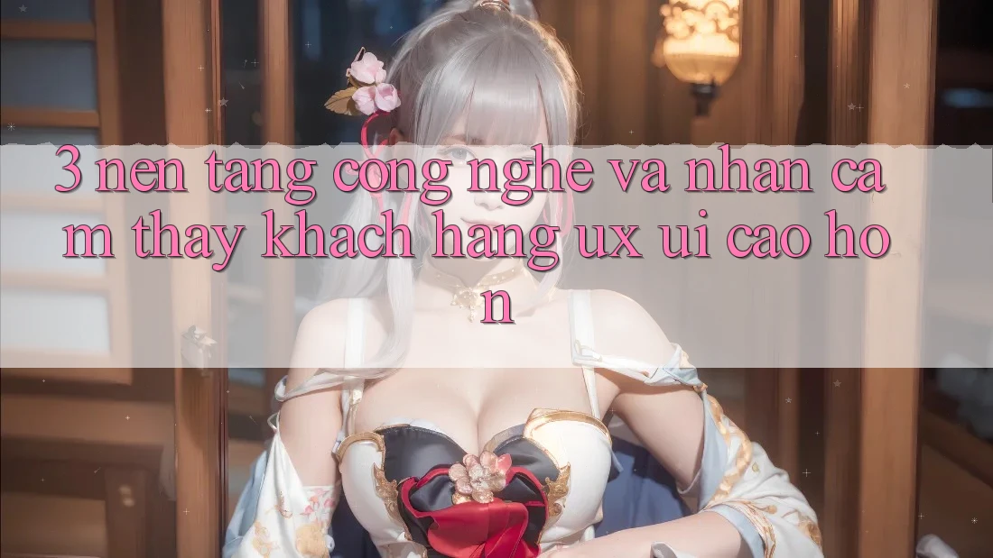 3. Nền tảng công nghệ và Nhận cảm thấy khách hàng (UX/UI) cao hơn