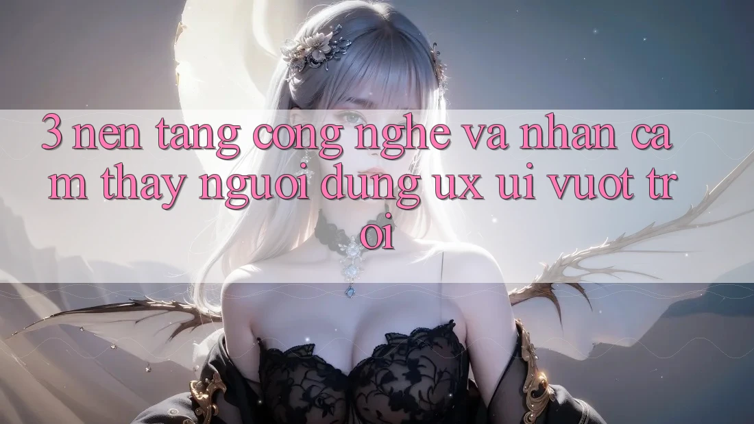 3. Nền tảng công nghệ và Nhận cảm thấy người dùng (UX/UI) vượt trội
