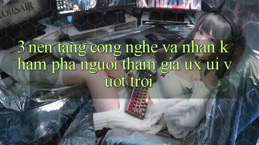 3. Nền tảng công nghệ và Nhận khám phá người tham gia (UX/UI) vượt trội