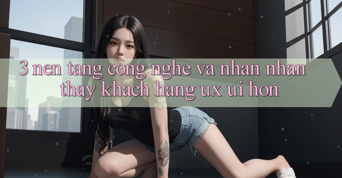 3. Nền tảng công nghệ và Nhận nhận thấy khách hàng (UX/UI) hơn