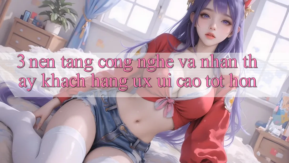 3. Nền tảng công nghệ và Nhận thấy khách hàng (UX/UI) cao tốt hơn 3. Nền tảng công nghệ và Nhận thấy khách hàng (UX/UI) cao tốt hơn