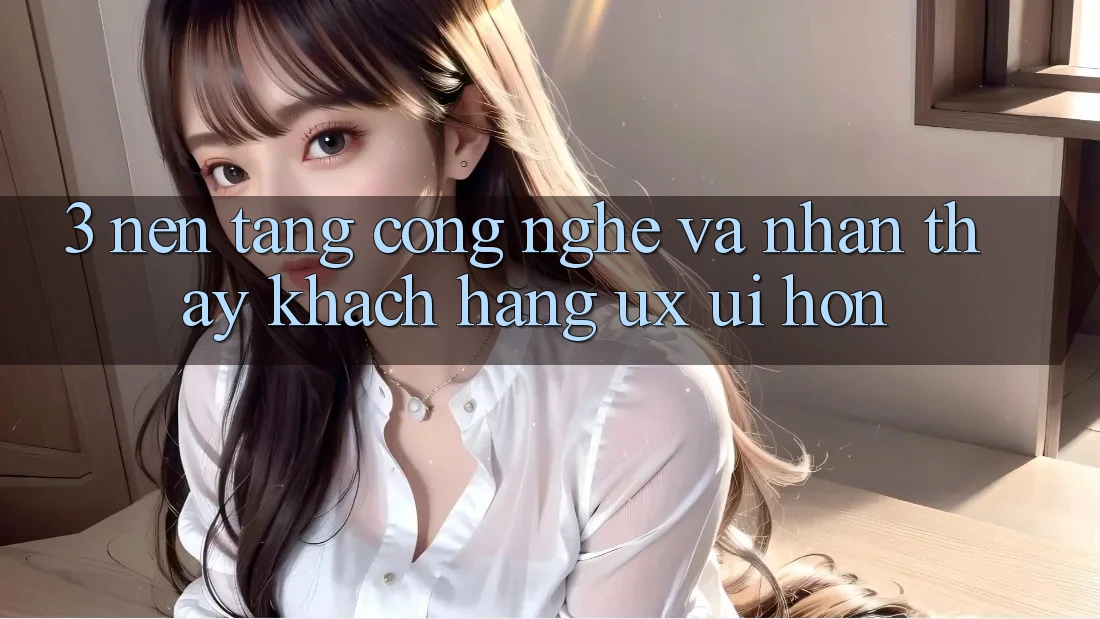 3. Nền tảng công nghệ và Nhận thấy khách hàng (UX/UI) hơn 3. Nền tảng công nghệ và Nhận thấy khách hàng (UX/UI) hơn