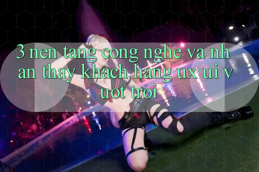 3. Nền tảng công nghệ và Nhận thấy khách hàng (UX/UI) vượt trội