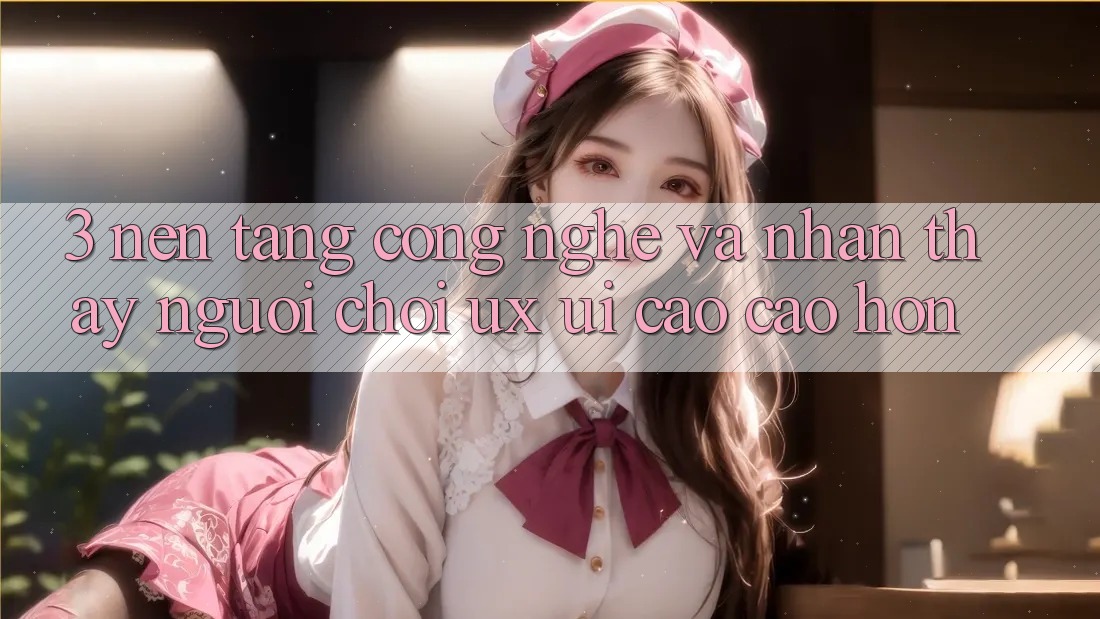 3. Nền tảng công nghệ và Nhận thấy người chơi (UX/UI) cao cao hơn