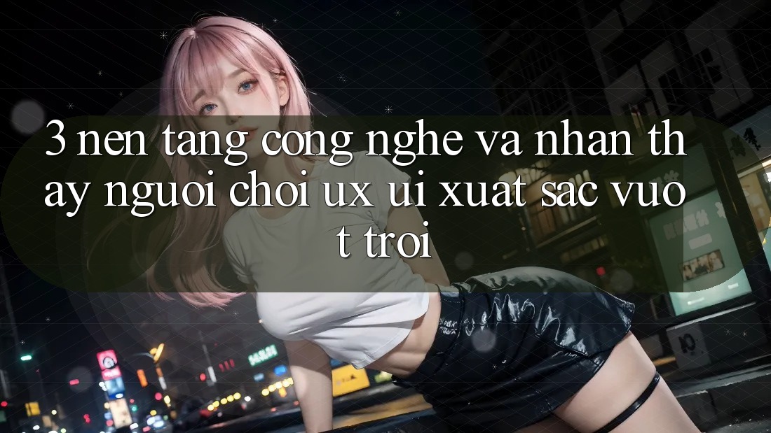 3. Nền tảng công nghệ và Nhận thấy người chơi (UX/UI) xuất sắc vượt trội