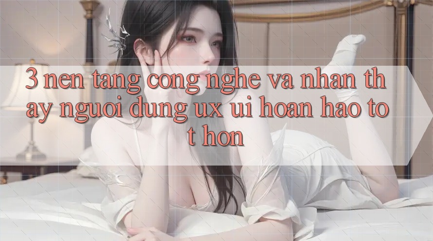 3. Nền tảng công nghệ và Nhận thấy người dùng (UX/UI) hoàn hảo tốt hơn