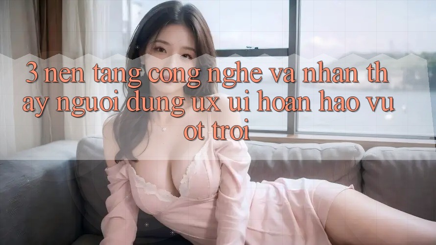 3. Nền tảng công nghệ và Nhận thấy người dùng (UX/UI) hoàn hảo vượt trội 3. Nền tảng công nghệ và Nhận thấy người dùng (UX/UI) hoàn hảo vượt trội
