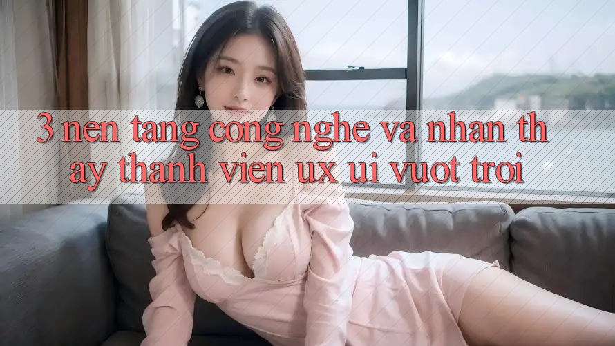 3. Nền tảng công nghệ và Nhận thấy thành viên (UX/UI) vượt trội