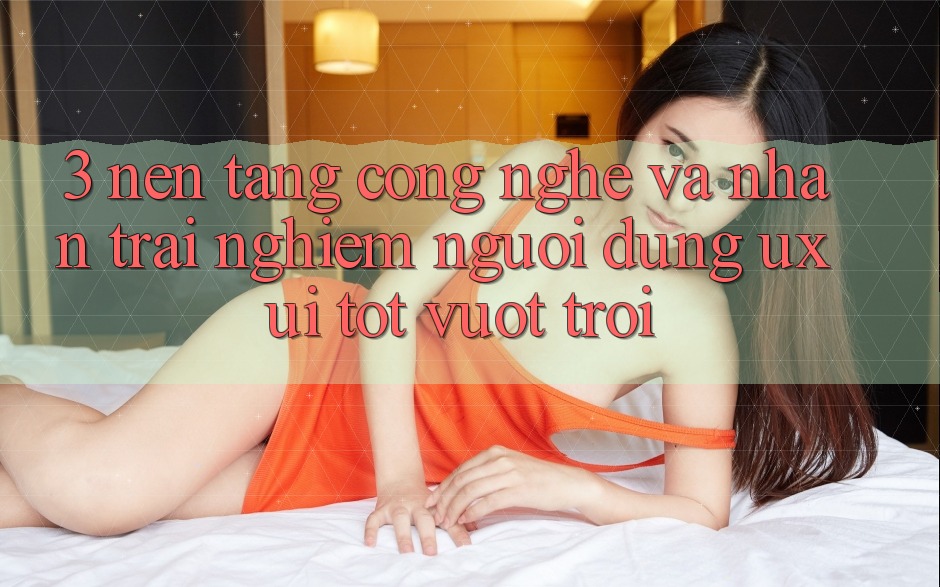 3. Nền tảng công nghệ và Nhận trải nghiệm người dùng (UX/UI) tốt vượt trội