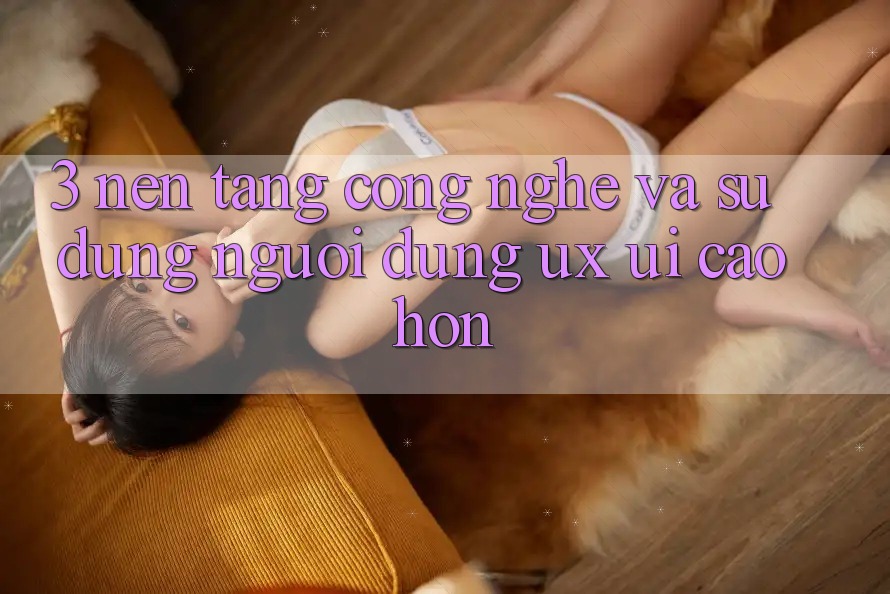 3. Nền tảng công nghệ và Sử dụng người dùng (UX/UI) cao hơn