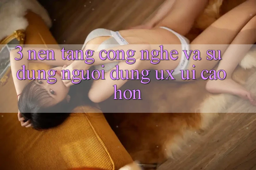 3. Nền tảng công nghệ và Sử dụng người dùng (UX/UI) cao hơn