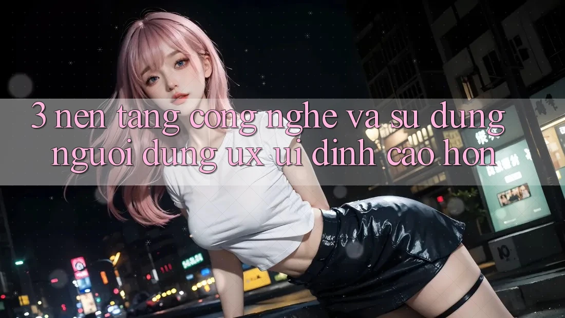 3. Nền tảng công nghệ và Sử dụng người dùng (UX/UI) đỉnh cao hơn