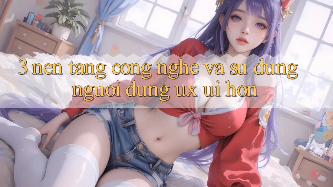 3. Nền tảng công nghệ và Sử dụng người dùng (UX/UI) hơn 3. Nền tảng công nghệ và Sử dụng người dùng (UX/UI) hơn