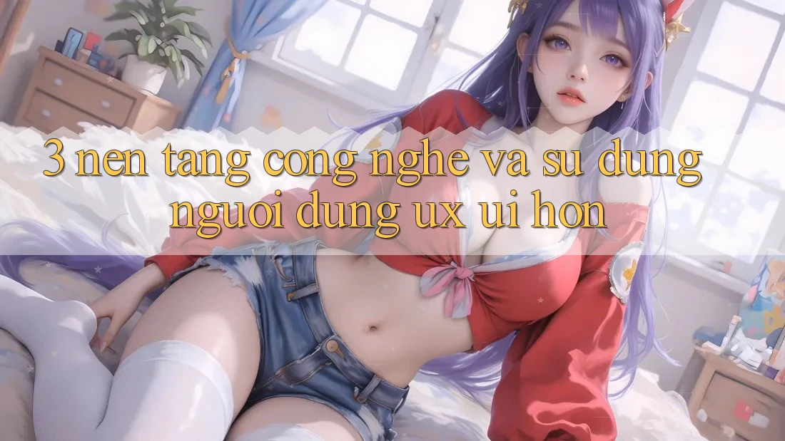 3. Nền tảng công nghệ và Sử dụng người dùng (UX/UI) hơn 3. Nền tảng công nghệ và Sử dụng người dùng (UX/UI) hơn