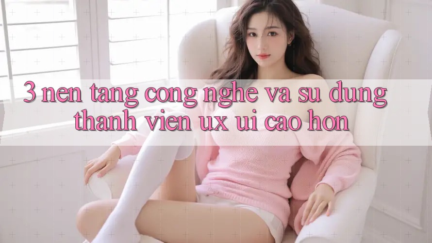 3. Nền tảng công nghệ và Sử dụng thành viên (UX/UI) cao hơn