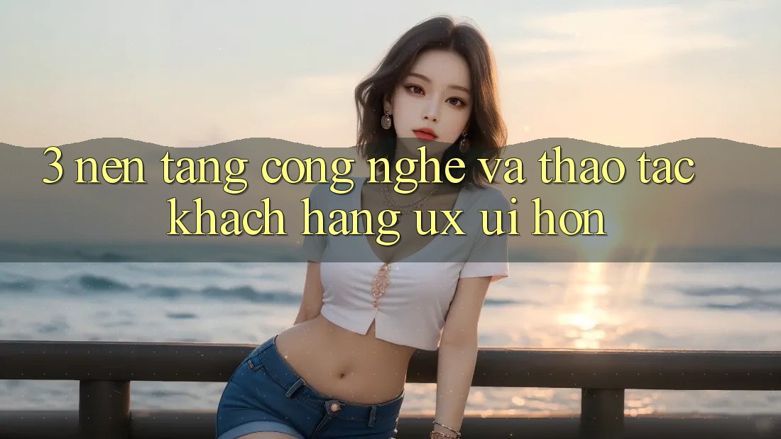 3. Nền tảng công nghệ và Thao tác khách hàng (UX/UI) hơn 3. Nền tảng công nghệ và Thao tác khách hàng (UX/UI) hơn