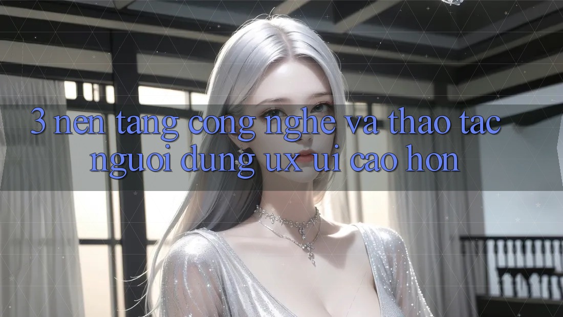 3. Nền tảng công nghệ và Thao tác người dùng (UX/UI) cao hơn