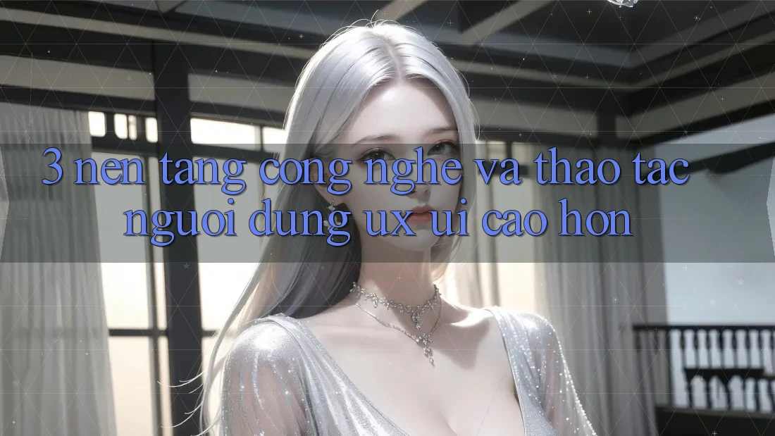 3. Nền tảng công nghệ và Thao tác người dùng (UX/UI) cao hơn