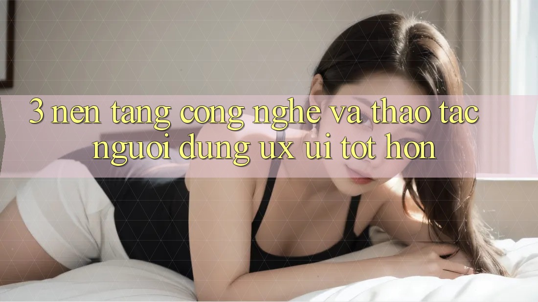 3. Nền tảng công nghệ và Thao tác người dùng (UX/UI) tốt hơn