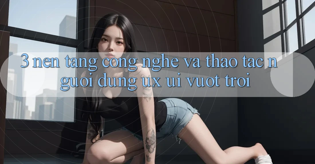 3. Nền tảng công nghệ và Thao tác người dùng (UX/UI) vượt trội