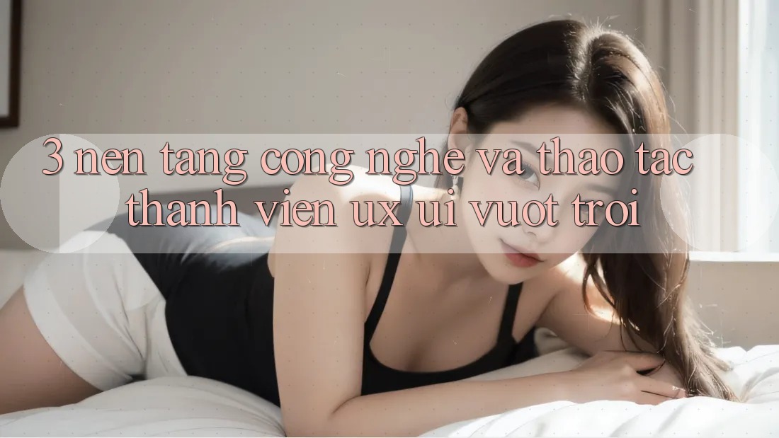 3. Nền tảng công nghệ và Thao tác thành viên (UX/UI) vượt trội