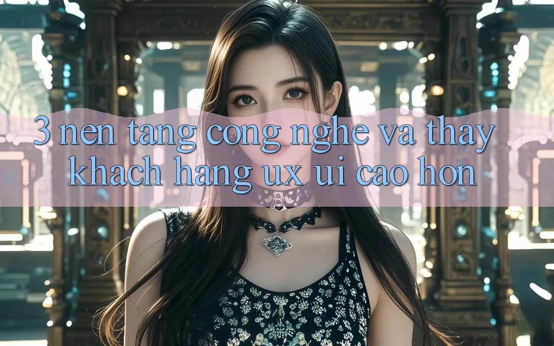 3. Nền tảng công nghệ và Thấy khách hàng (UX/UI) cao hơn