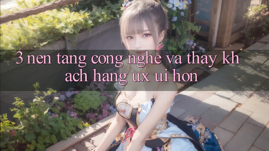 3. Nền tảng công nghệ và Thấy khách hàng (UX/UI) hơn