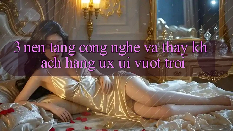 3. Nền tảng công nghệ và Thấy khách hàng (UX/UI) vượt trội