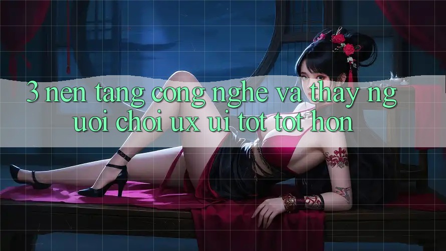 3. Nền tảng công nghệ và Thấy người chơi (UX/UI) tốt tốt hơn
