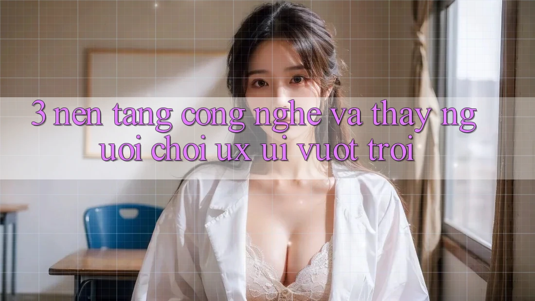 3. Nền tảng công nghệ và Thấy người chơi (UX/UI) vượt trội