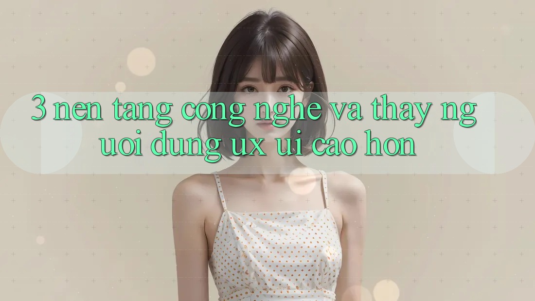 3. Nền tảng công nghệ và Thấy người dùng (UX/UI) cao hơn