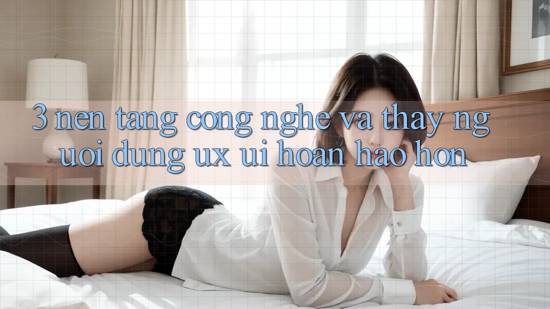 3. Nền tảng công nghệ và Thấy người dùng (UX/UI) hoàn hảo hơn