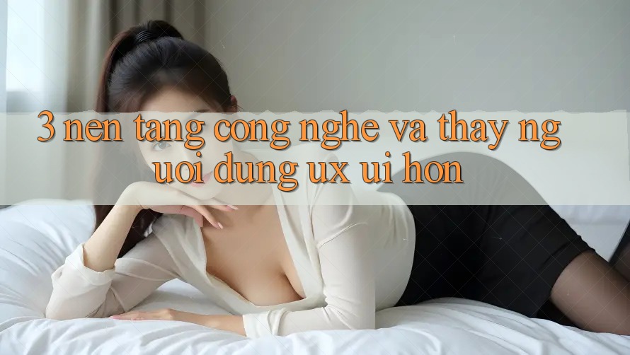 3. Nền tảng công nghệ và Thấy người dùng (UX/UI) hơn
