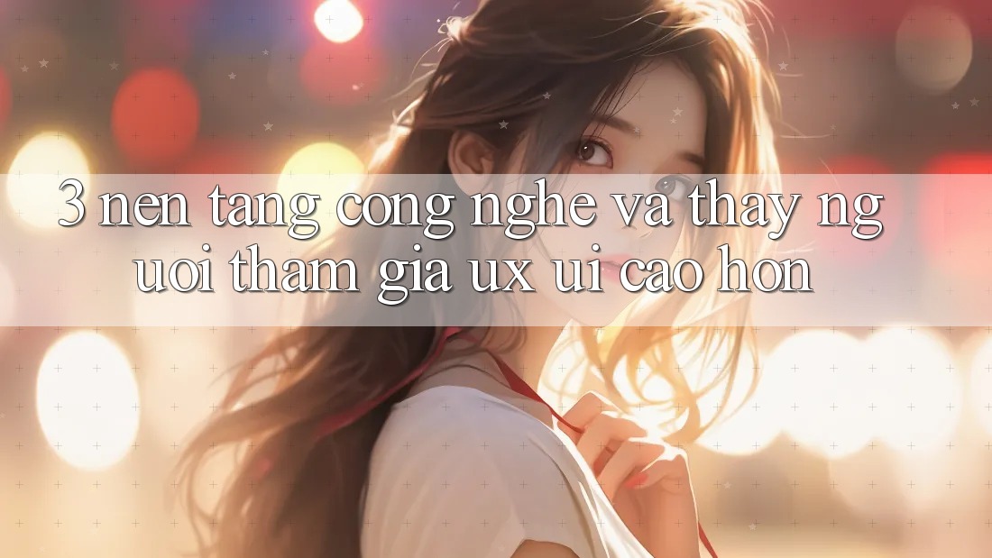 3. Nền tảng công nghệ và Thấy người tham gia (UX/UI) cao hơn 3. Nền tảng công nghệ và Thấy người tham gia (UX/UI) cao hơn