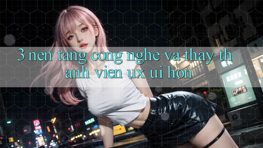 3. Nền tảng công nghệ và Thấy thành viên (UX/UI) hơn