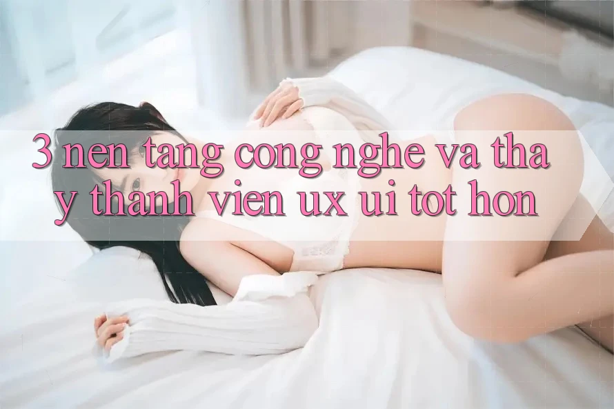 3. Nền tảng công nghệ và Thấy thành viên (UX/UI) tốt hơn 3. Nền tảng công nghệ và Thấy thành viên (UX/UI) tốt hơn