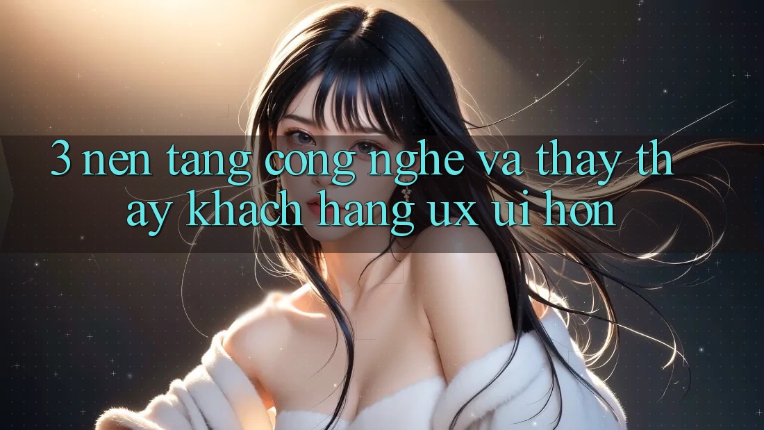 3. Nền tảng công nghệ và Thấy thấy khách hàng (UX/UI) hơn