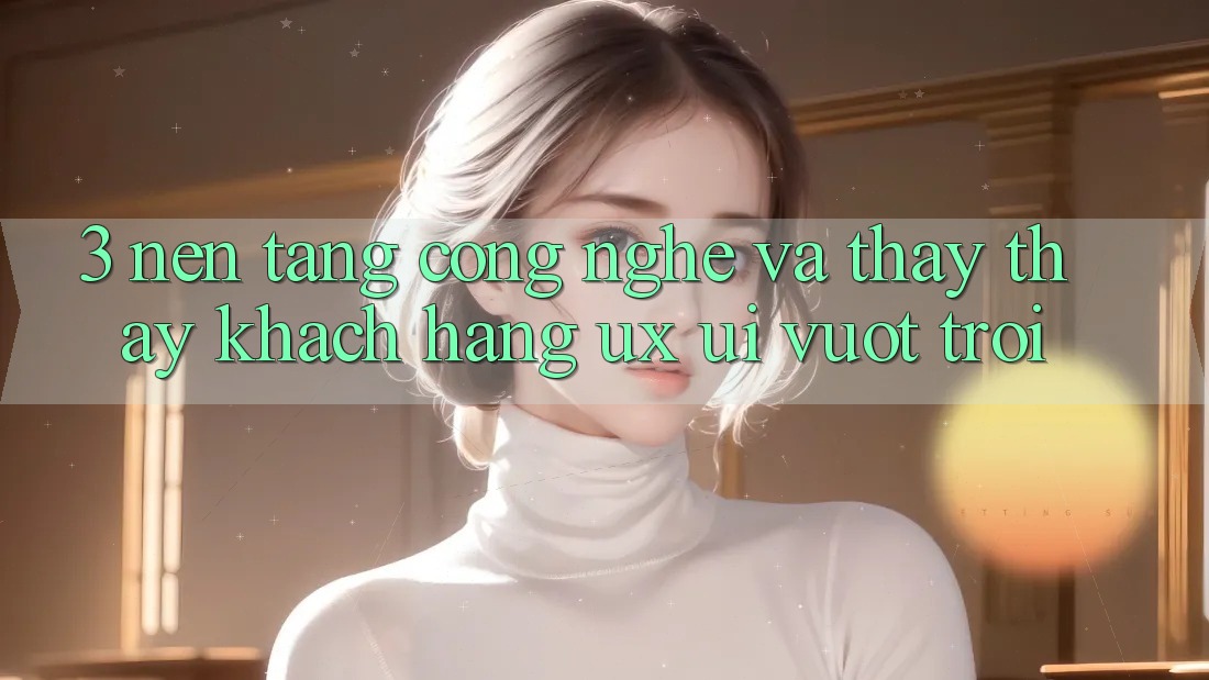 3. Nền tảng công nghệ và Thấy thấy khách hàng (UX/UI) vượt trội 3. Nền tảng công nghệ và Thấy thấy khách hàng (UX/UI) vượt trội