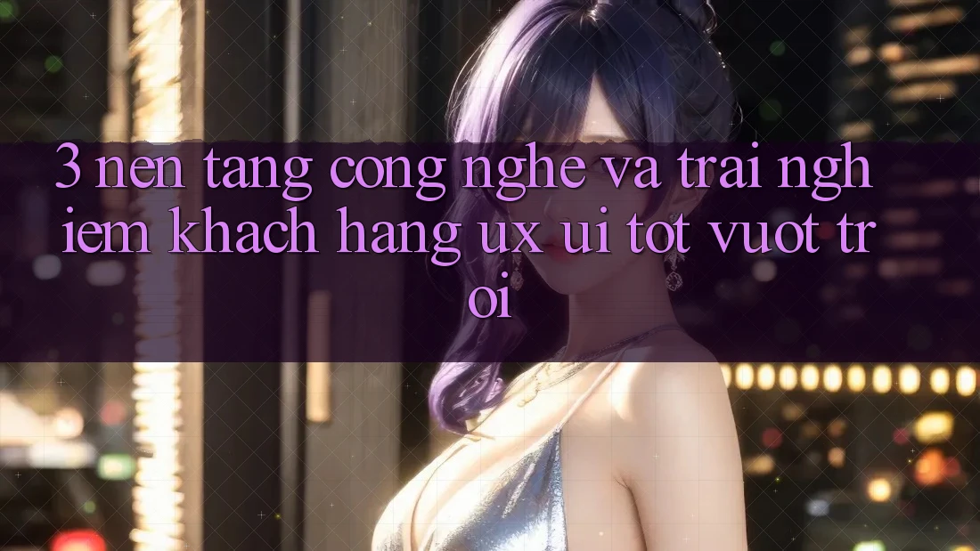 3. Nền tảng công nghệ và Trải nghiệm khách hàng (UX/UI) tốt vượt trội