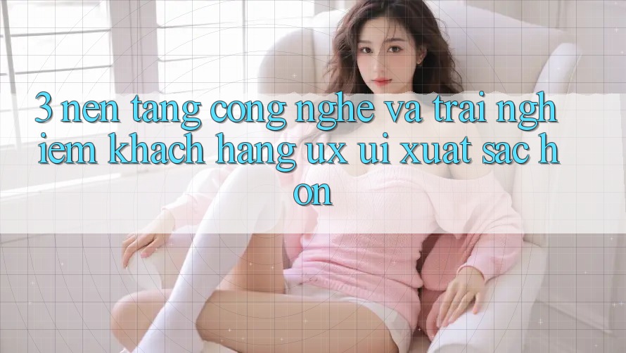 3. Nền tảng công nghệ và Trải nghiệm khách hàng (UX/UI) xuất sắc hơn
