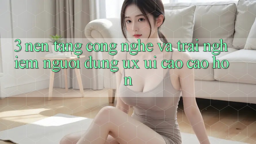 3. Nền tảng công nghệ và Trải nghiệm người dùng (UX/UI) cao cao hơn