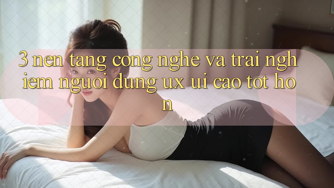 3. Nền tảng công nghệ và Trải nghiệm người dùng (UX/UI) cao tốt hơn