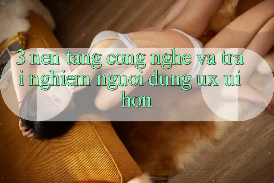 3. Nền tảng công nghệ và Trải nghiệm người dùng (UX/UI) hơn 3. Nền tảng công nghệ và Trải nghiệm người dùng (UX/UI) hơn