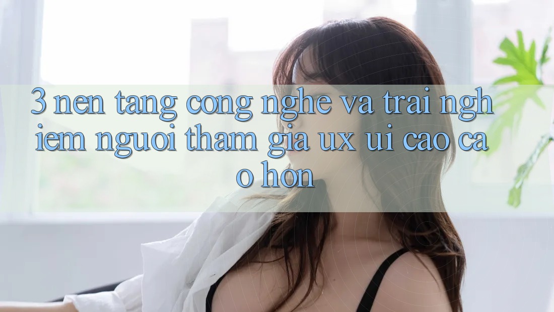 3. Nền tảng công nghệ và Trải nghiệm người tham gia (UX/UI) cao cao hơn