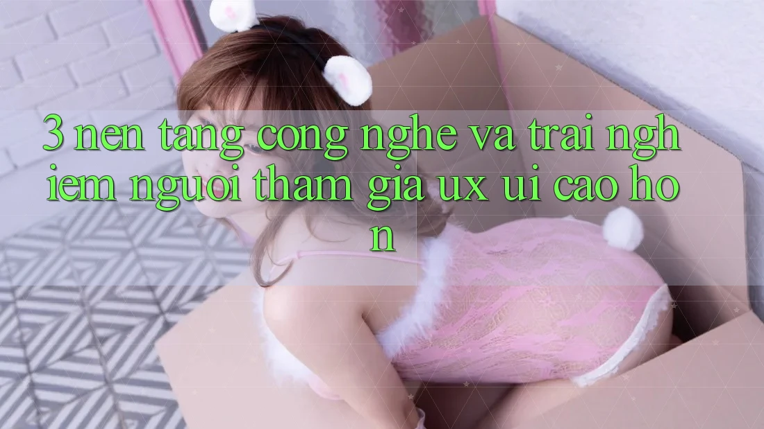 3. Nền tảng công nghệ và Trải nghiệm người tham gia (UX/UI) cao hơn