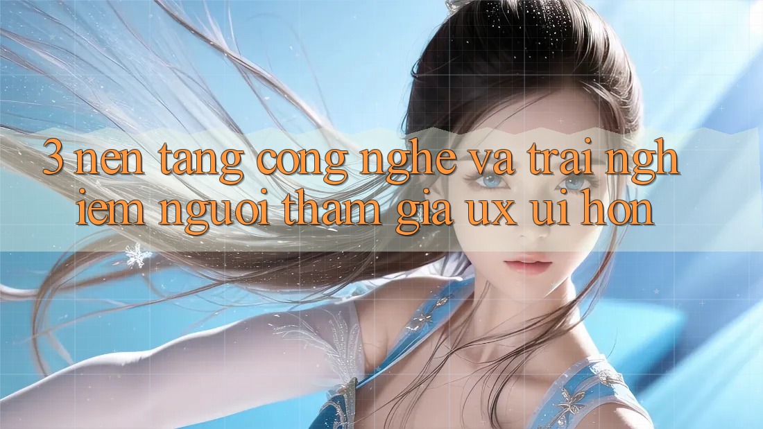 3. Nền tảng công nghệ và Trải nghiệm người tham gia (UX/UI) hơn