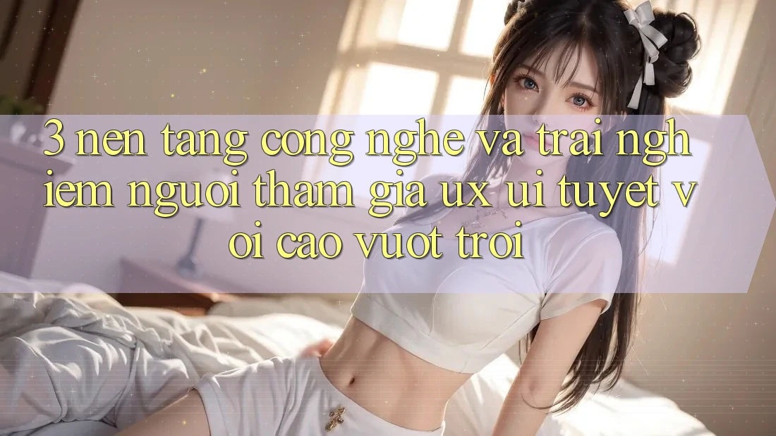 3. Nền tảng công nghệ và Trải nghiệm người tham gia (UX/UI) tuyệt vời cao vượt trội